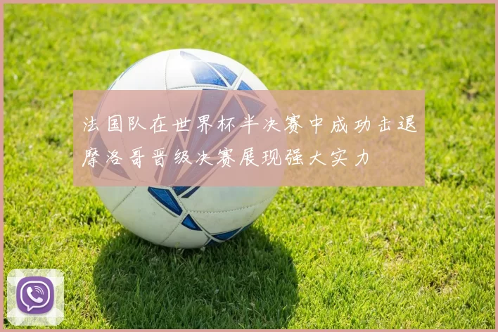 法国队在世界杯半决赛中成功击退摩洛哥晋级决赛展现强大实力