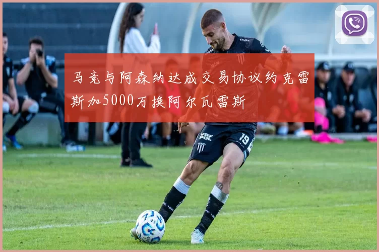 马竞与阿森纳达成交易协议约克雷斯加5000万换阿尔瓦雷斯