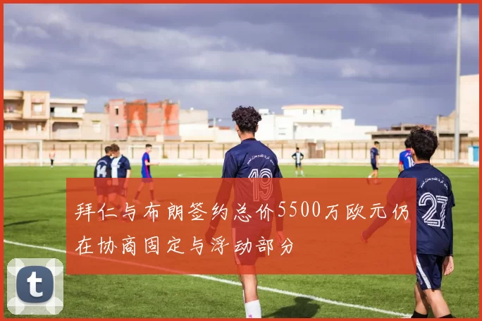 拜仁与布朗签约总价5500万欧元仍在协商固定与浮动部分
