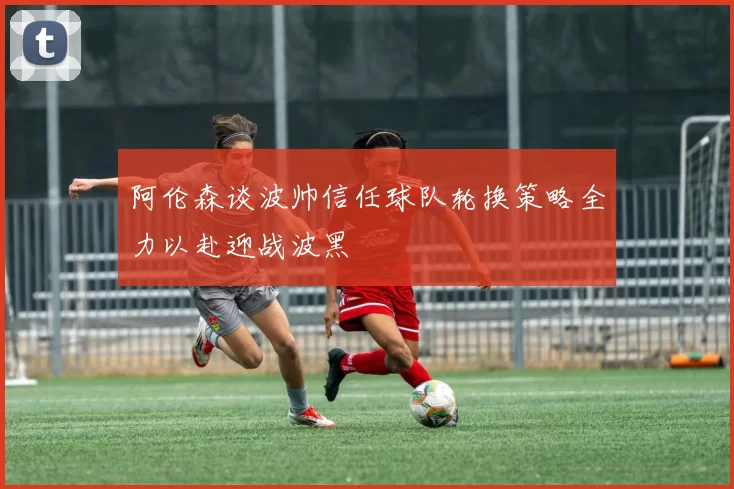 阿伦森谈波帅信任球队轮换策略全力以赴迎战波黑