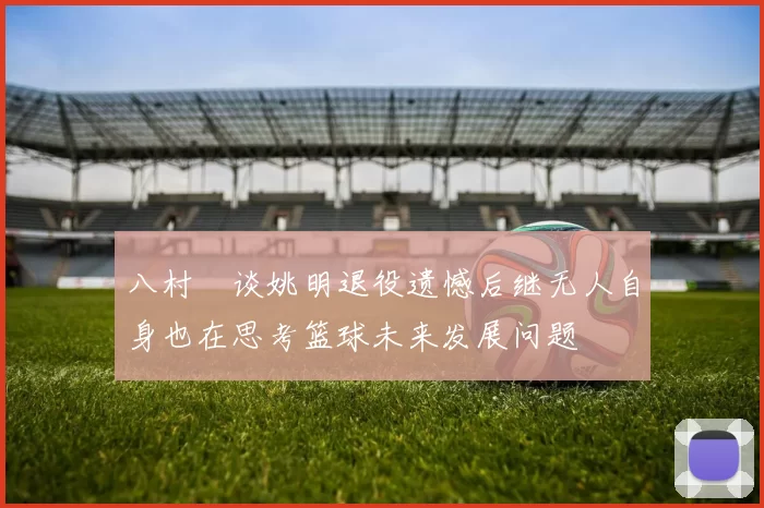 八村塁谈姚明退役遗憾后继无人自身也在思考篮球未来发展问题